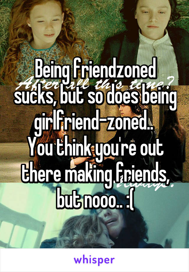 Being friendzoned sucks, but so does being girlfriend-zoned.. 
You think you're out there making friends, but nooo.. :(