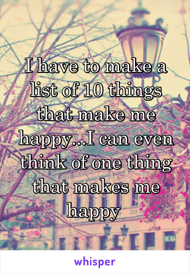 I have to make a list of 10 things that make me happy...I can even think of one thing that makes me happy 