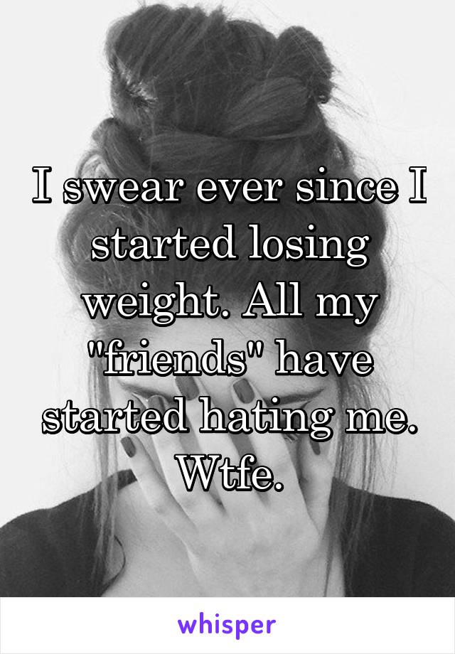 I swear ever since I started losing weight. All my "friends" have started hating me. Wtfe.