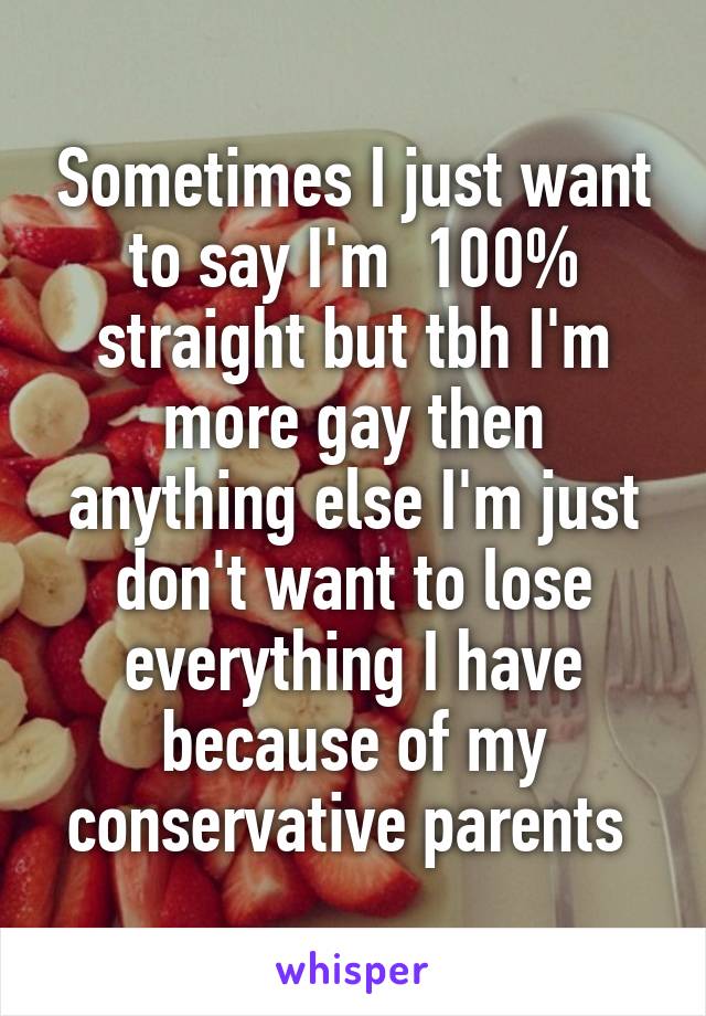 Sometimes I just want to say I'm  100% straight but tbh I'm more gay then anything else I'm just don't want to lose everything I have because of my conservative parents 