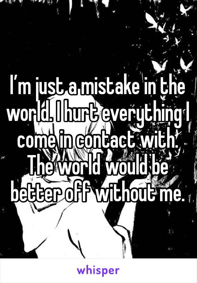 I’m just a mistake in the world. I hurt everything I come in contact with. The world would be better off without me.