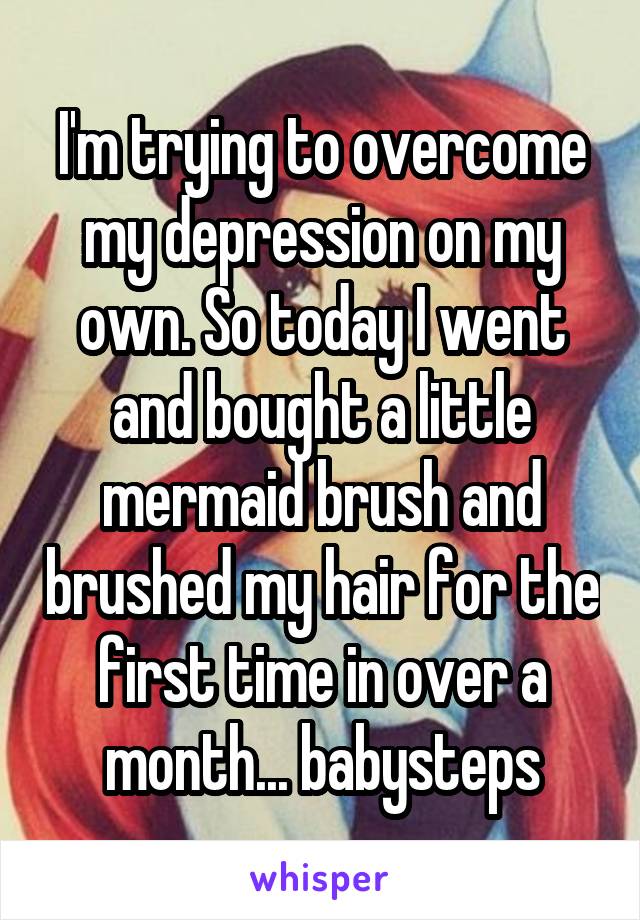 I'm trying to overcome my depression on my own. So today I went and bought a little mermaid brush and brushed my hair for the first time in over a month... babysteps