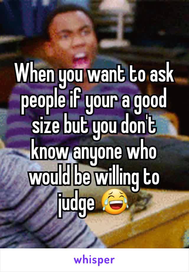 When you want to ask people if your a good size but you don't know anyone who would be willing to judge 😂