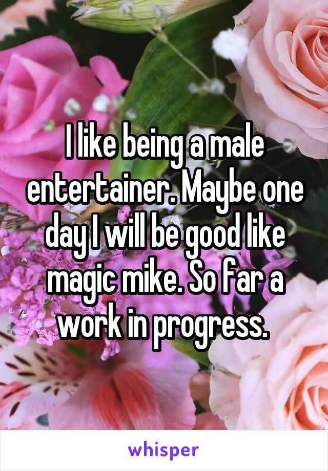 I like being a male entertainer. Maybe one day I will be good like magic mike. So far a work in progress. 