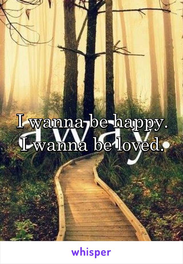 I wanna be happy. I wanna be loved.