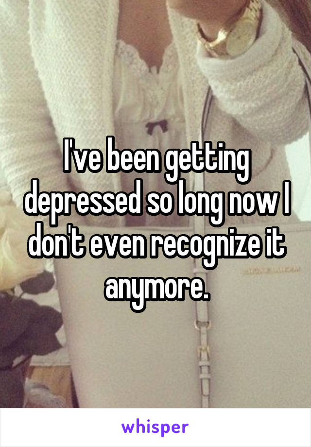 I've been getting depressed so long now I don't even recognize it anymore.