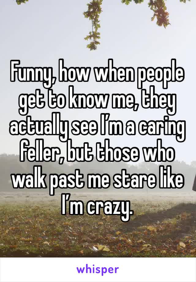 Funny, how when people get to know me, they actually see I’m a caring feller, but those who walk past me stare like I’m crazy. 