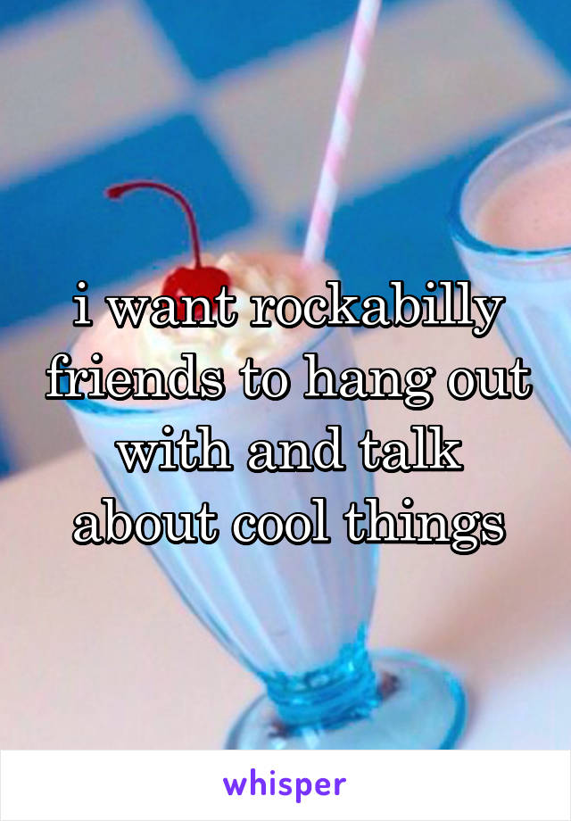 i want rockabilly friends to hang out with and talk about cool things