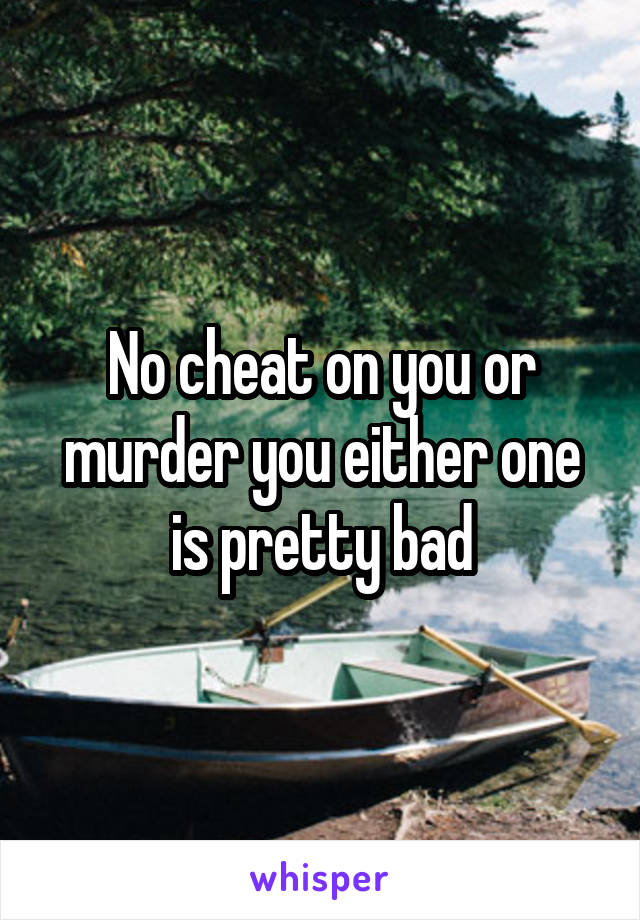 No cheat on you or murder you either one is pretty bad