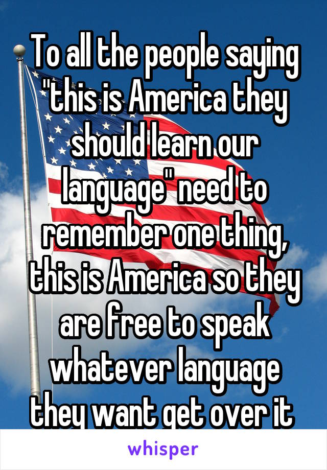 To all the people saying "this is America they should learn our language" need to remember one thing, this is America so they are free to speak whatever language they want get over it 