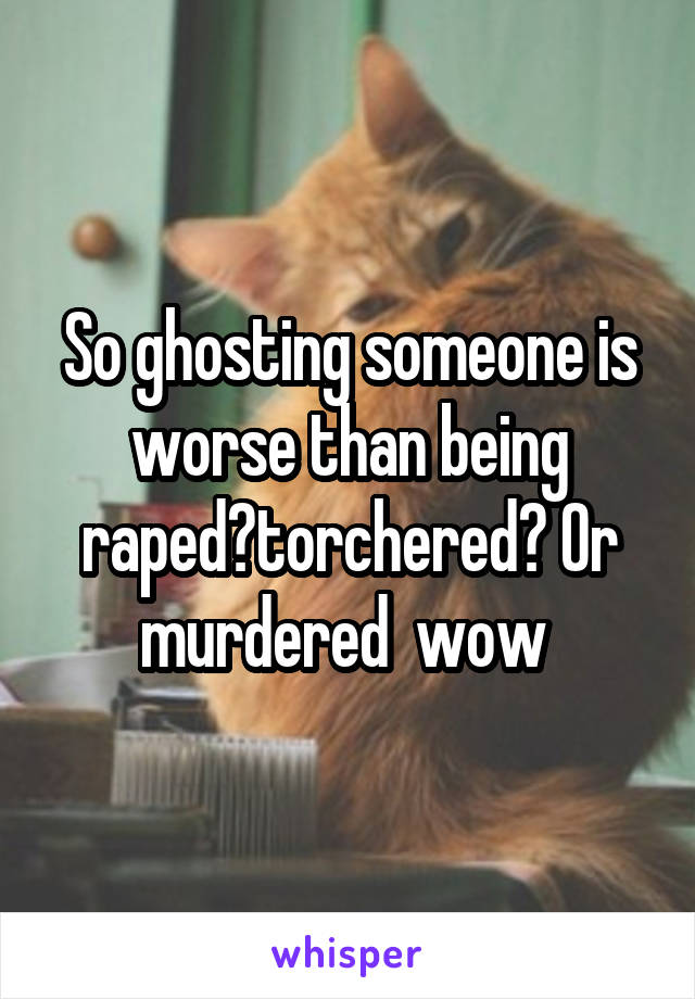 So ghosting someone is worse than being raped?torchered? Or murdered  wow 