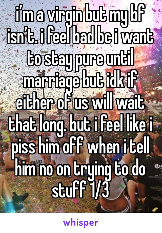 i’m a virgin but my bf isn’t. i feel bad bc i want to stay pure until marriage but idk if either of us will wait that long. but i feel like i piss him off when i tell him no on trying to do stuff 1/3