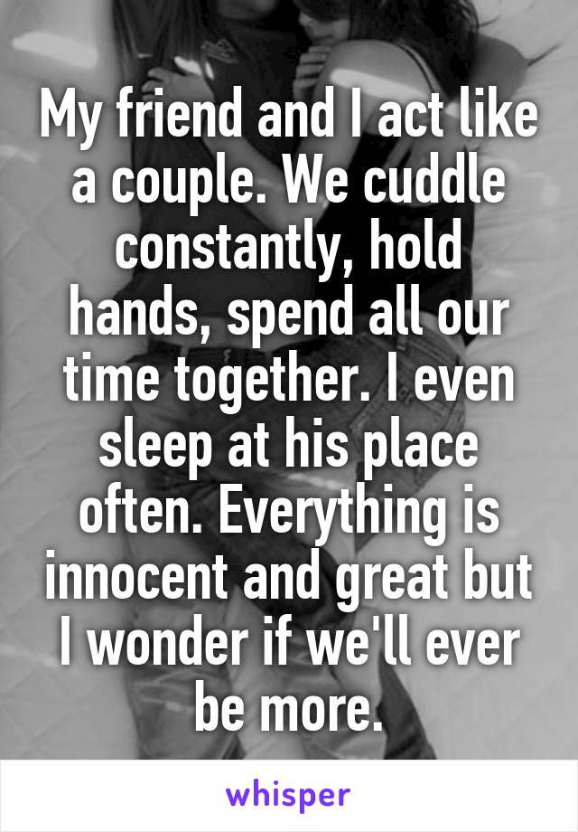 My friend and I act like a couple. We cuddle constantly, hold hands, spend all our time together. I even sleep at his place often. Everything is innocent and great but I wonder if we'll ever be more.