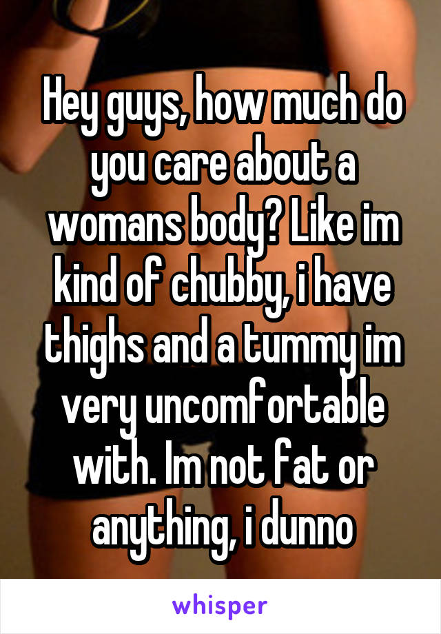 Hey guys, how much do you care about a womans body? Like im kind of chubby, i have thighs and a tummy im very uncomfortable with. Im not fat or anything, i dunno