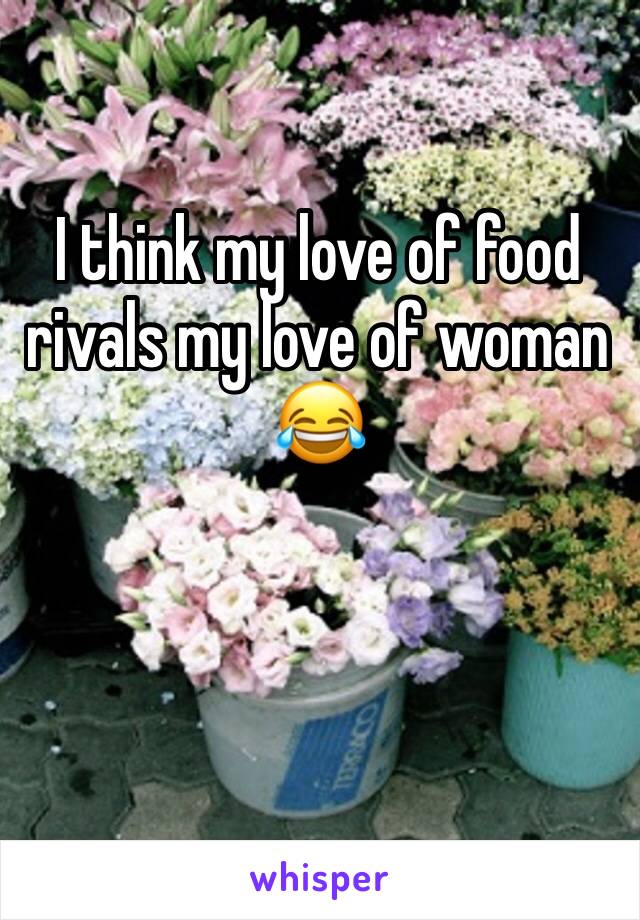 I think my love of food rivals my love of woman 😂