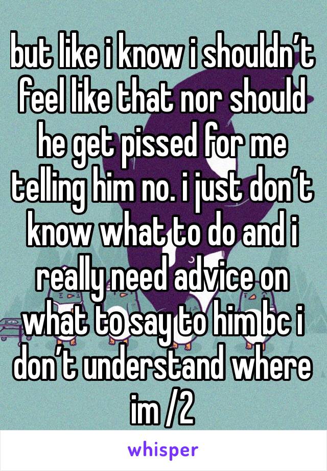 but like i know i shouldn’t feel like that nor should he get pissed for me telling him no. i just don’t know what to do and i really need advice on what to say to him bc i don’t understand where im /2