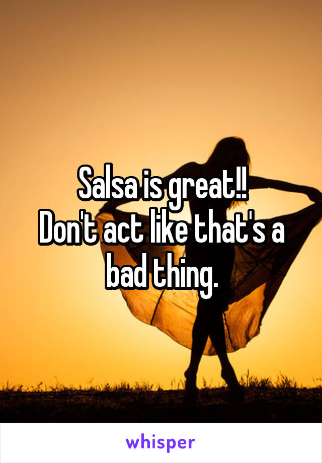 Salsa is great!!
Don't act like that's a bad thing.