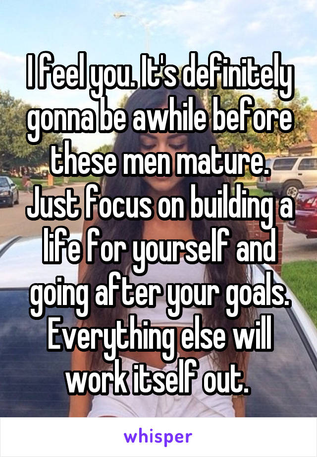 I feel you. It's definitely gonna be awhile before these men mature. Just focus on building a life for yourself and going after your goals. Everything else will work itself out. 