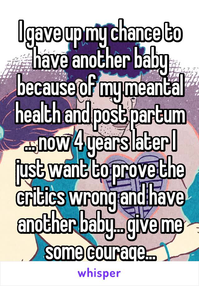 I gave up my chance to have another baby because of my meantal health and post partum ... now 4 years later I just want to prove the critics wrong and have another baby... give me some courage...