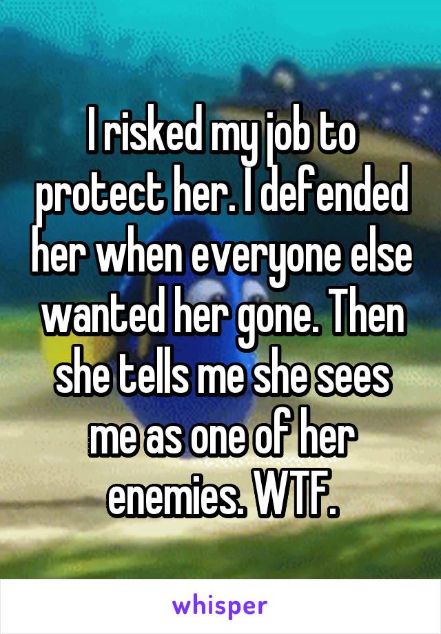 I risked my job to protect her. I defended her when everyone else wanted her gone. Then she tells me she sees me as one of her enemies. WTF.