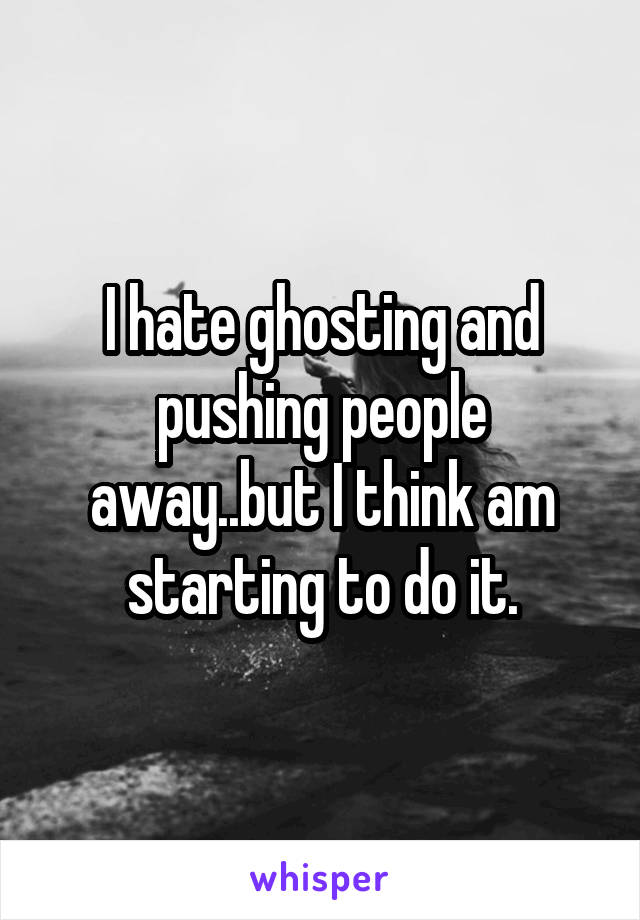 I hate ghosting and pushing people away..but I think am starting to do it.