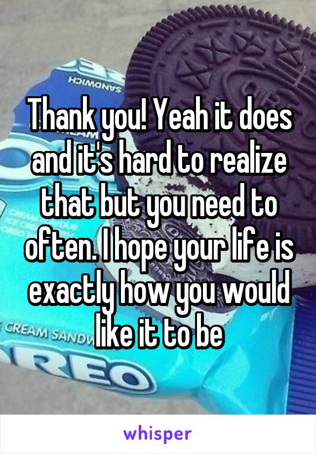 Thank you! Yeah it does and it's hard to realize that but you need to often. I hope your life is exactly how you would like it to be