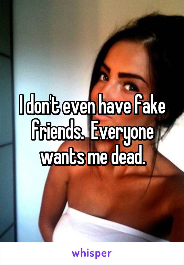 I don't even have fake friends.  Everyone wants me dead.