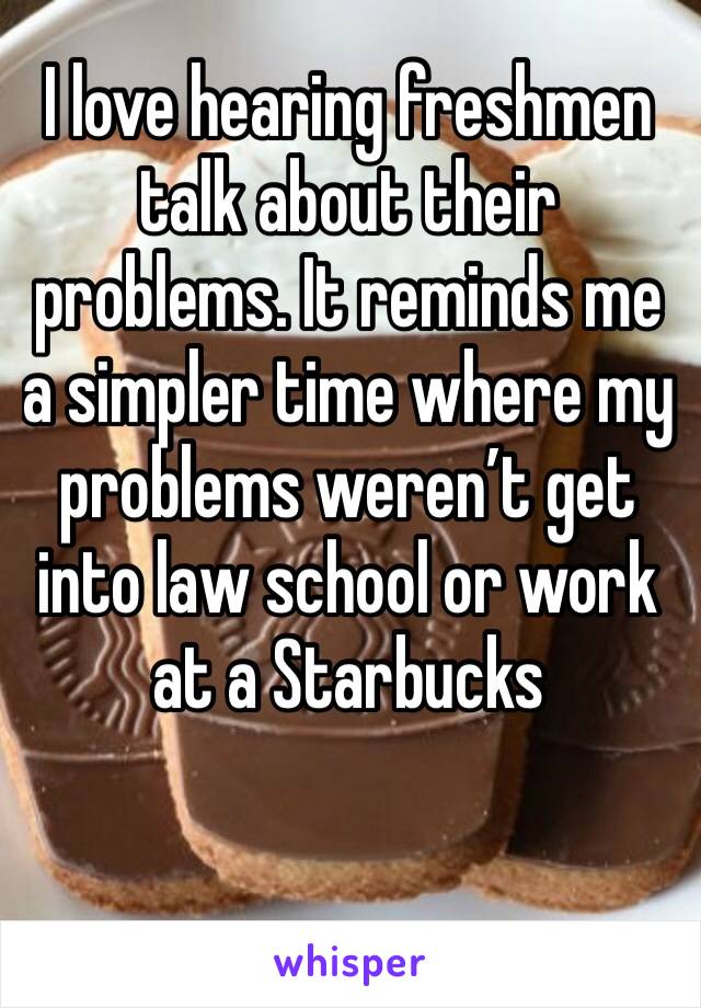 I love hearing freshmen talk about their problems. It reminds me a simpler time where my problems weren’t get into law school or work at a Starbucks 