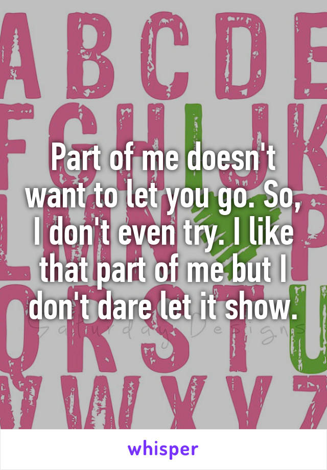 Part of me doesn't want to let you go. So, I don't even try. I like that part of me but I don't dare let it show.