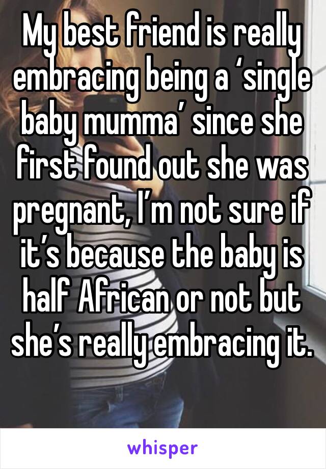 My best friend is really embracing being a ‘single baby mumma’ since she first found out she was pregnant, I’m not sure if it’s because the baby is half African or not but she’s really embracing it.