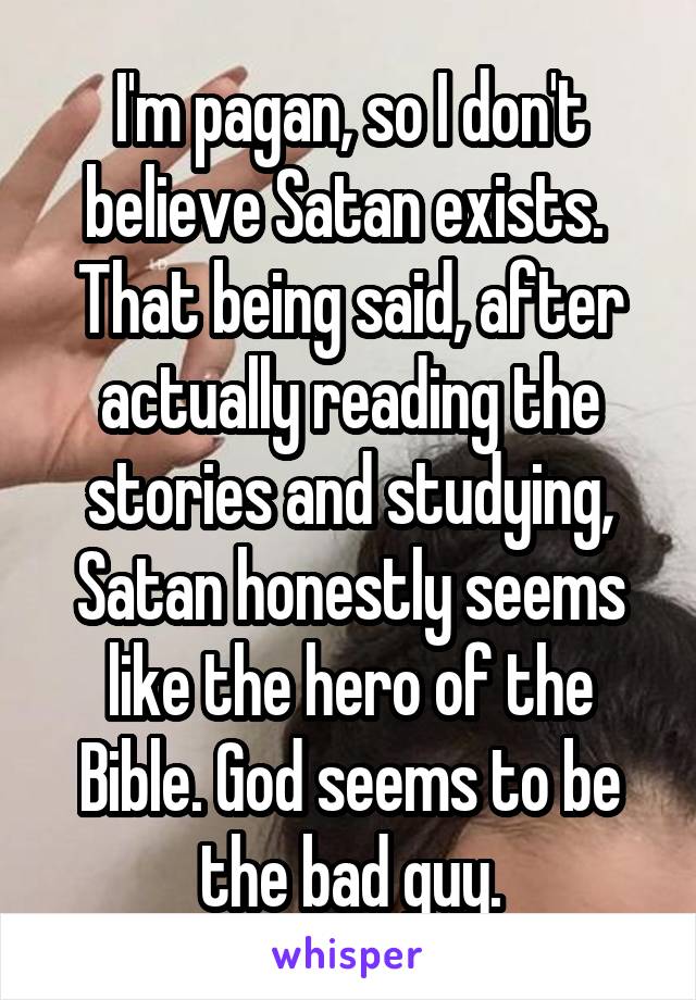 I'm pagan, so I don't believe Satan exists. 
That being said, after actually reading the stories and studying, Satan honestly seems like the hero of the Bible. God seems to be the bad guy.