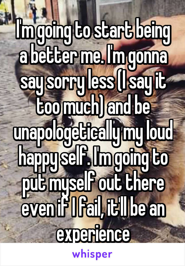 I'm going to start being a better me. I'm gonna say sorry less (I say it too much) and be unapologetically my loud happy self. I'm going to put myself out there even if I fail, it'll be an experience