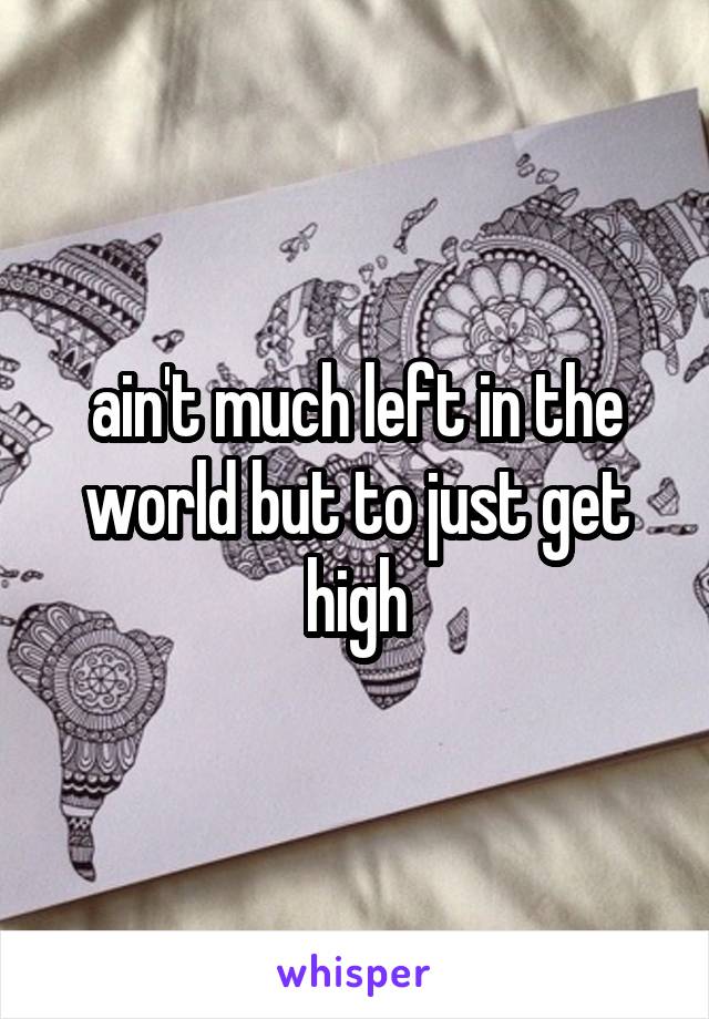 ain't much left in the world but to just get high