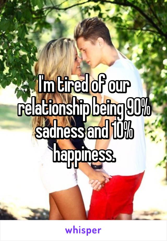 I'm tired of our relationship being 90% sadness and 10% happiness.