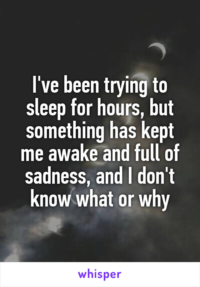 I've been trying to sleep for hours, but something has kept me awake and full of sadness, and I don't know what or why