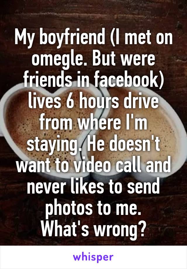 My boyfriend (I met on omegle. But were friends in facebook) lives 6 hours drive from where I'm staying. He doesn't want to video call and never likes to send photos to me.
What's wrong?