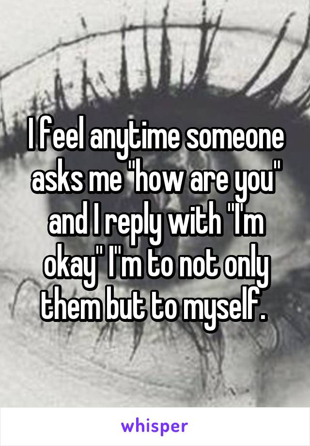 I feel anytime someone asks me "how are you" and I reply with "I'm okay" I"m to not only them but to myself. 