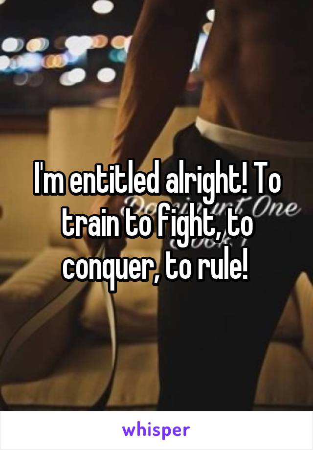 I'm entitled alright! To train to fight, to conquer, to rule! 