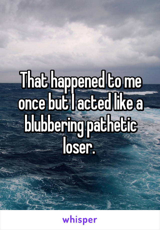 That happened to me once but I acted like a blubbering pathetic loser. 