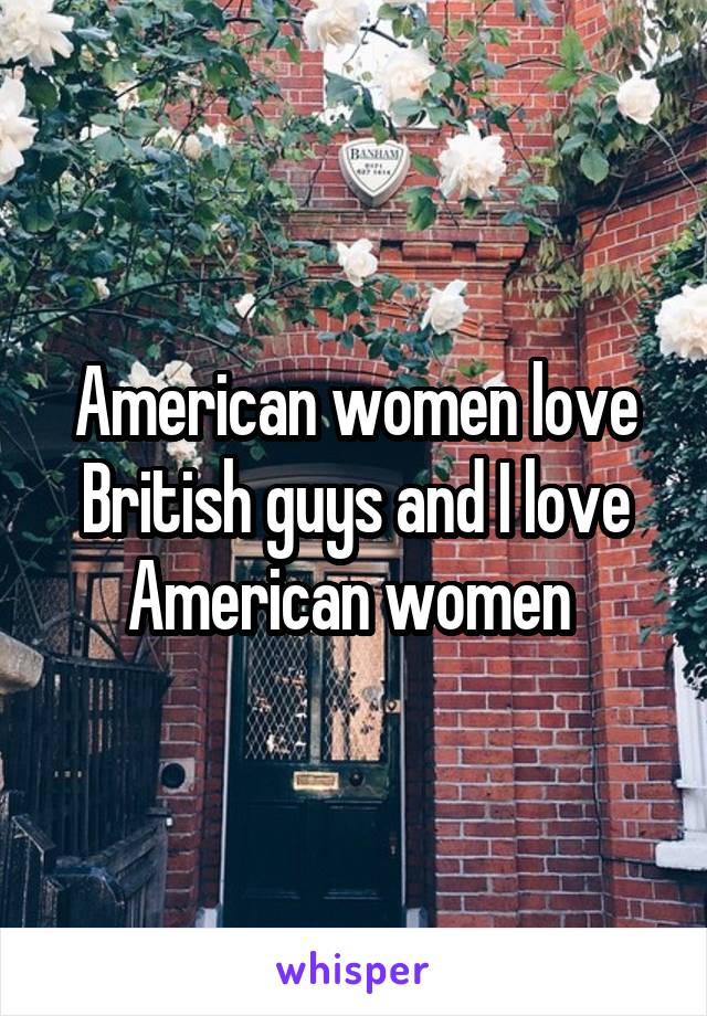 American women love British guys and I love American women 