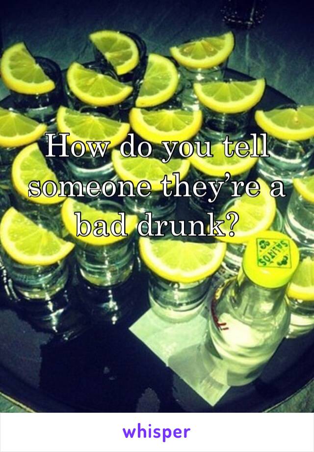 How do you tell someone they’re a bad drunk? 