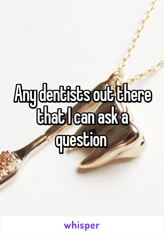 Any dentists out there that I can ask a question 