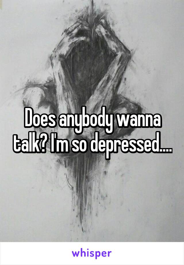 Does anybody wanna talk? I'm so depressed....