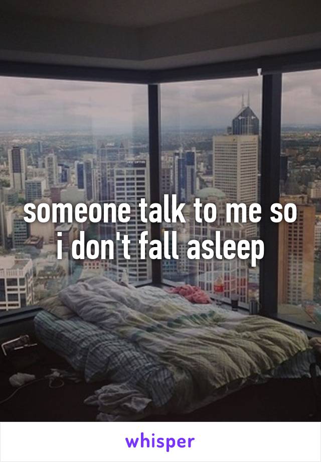 someone talk to me so i don't fall asleep