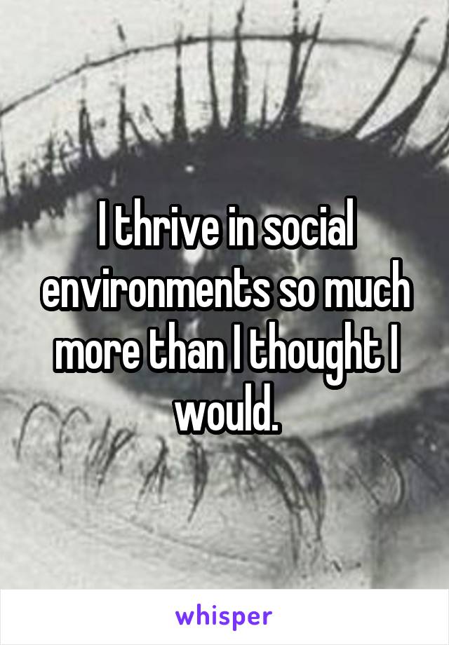 I thrive in social environments so much more than I thought I would.