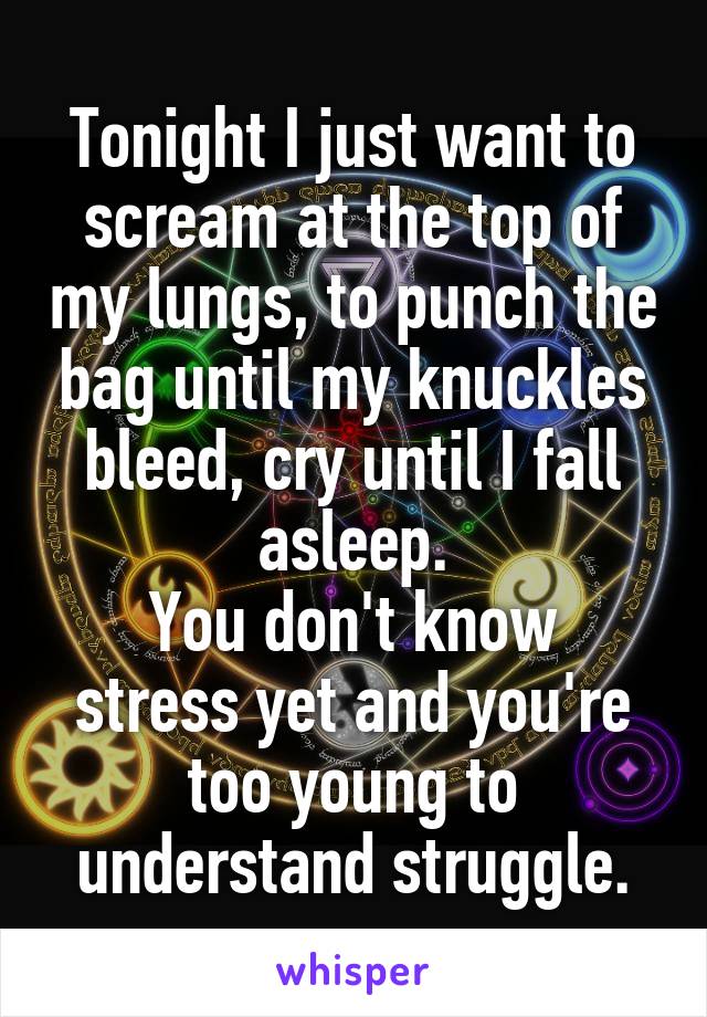 Tonight I just want to scream at the top of my lungs, to punch the bag until my knuckles bleed, cry until I fall asleep.
You don't know stress yet and you're too young to understand struggle.