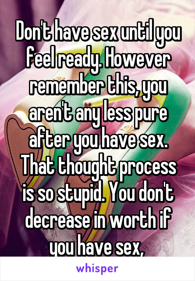 Don't have sex until you feel ready. However remember this, you aren't any less pure after you have sex. That thought process is so stupid. You don't decrease in worth if you have sex, 