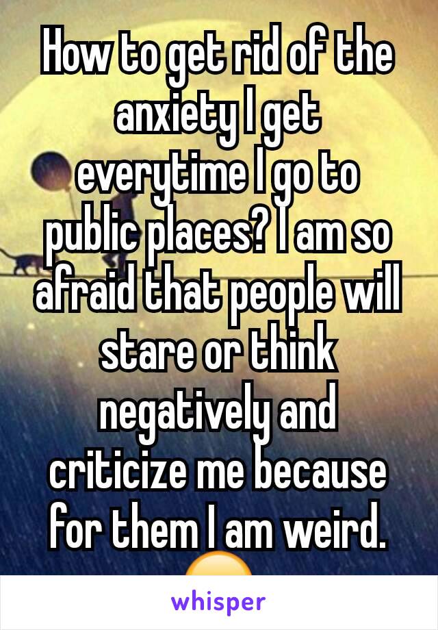 How to get rid of the anxiety I get everytime I go to public places? I am so afraid that people will stare or think negatively and criticize me because for them I am weird. 😞