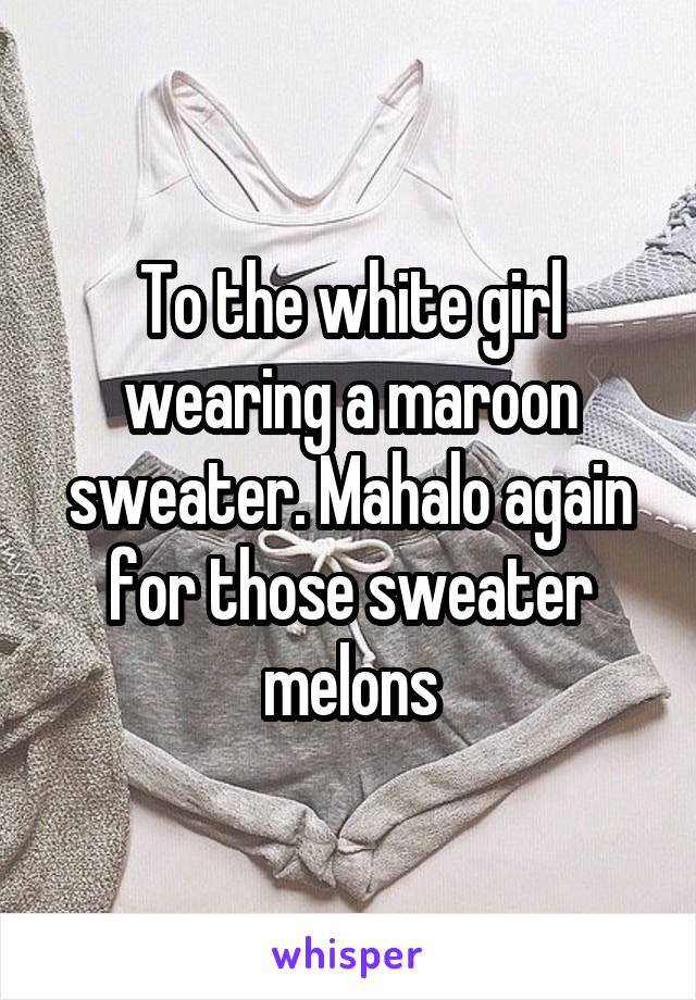 To the white girl wearing a maroon sweater. Mahalo again for those sweater melons