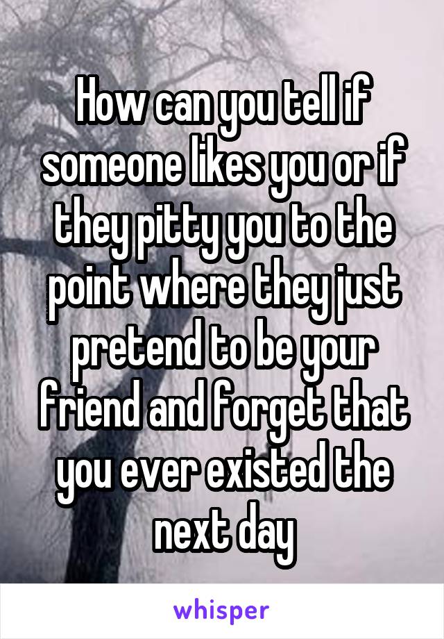 How can you tell if someone likes you or if they pitty you to the point where they just pretend to be your friend and forget that you ever existed the next day